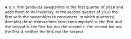 A U.S. firm produces sweatshirts in the first quarter of 2010 and adds them to its inventory. In the second quarter of 2010 the firm sells the sweatshirts to consumers. In which quarter(s) does(do) these transactions raise consumption? a. the first and the second b. the first but not the second c. the second but not the first d. neither the first nor the second