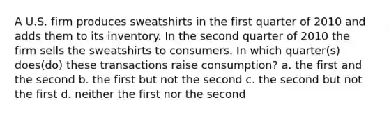 A U.S. firm produces sweatshirts in the first quarter of 2010 and adds them to its inventory. In the second quarter of 2010 the firm sells the sweatshirts to consumers. In which quarter(s) does(do) these transactions raise consumption? a. the first and the second b. the first but not the second c. the second but not the first d. neither the first nor the second