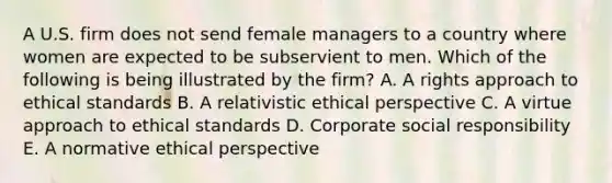 A U.S. firm does not send female managers to a country where women are expected to be subservient to men. Which of the following is being illustrated by the​ firm? A. A rights approach to ethical standards B. A relativistic ethical perspective C. A virtue approach to ethical standards D. Corporate social responsibility E. A normative ethical perspective