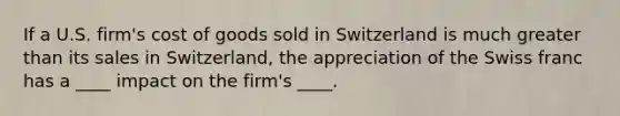 If a U.S. firm's cost of goods sold in Switzerland is much greater than its sales in Switzerland, the appreciation of the Swiss franc has a ____ impact on the firm's ____.