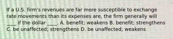 If a U.S. firm's revenues are far more susceptible to exchange rate movements than its expenses are, the firm generally will ____ if the dollar ____. A. benefit; weakens B. benefit; strengthens C. be unaffected; strengthens D. be unaffected; weakens