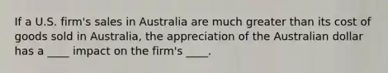 ​If a U.S. firm's sales in Australia are much greater than its cost of goods sold in Australia, the appreciation of the Australian dollar has a ____ impact on the firm's ____.