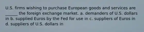 U.S. firms wishing to purchase European goods and services are ______ the foreign exchange market. a. demanders of U.S. dollars in b. supplied Euros by the Fed for use in c. suppliers of Euros in d. suppliers of U.S. dollars in