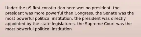 Under the uS first constitution here was no president. the president was more powerful than Congress. the Senate was the most powerful political institution. the president was directly appointed by the state legislatures. the Supreme Court was the most powerful political institution