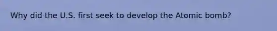 Why did the U.S. first seek to develop the Atomic bomb?