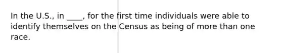 In the U.S., in ____, for the first time individuals were able to identify themselves on the Census as being of more than one race.