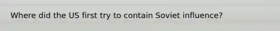 Where did the US first try to contain Soviet influence?