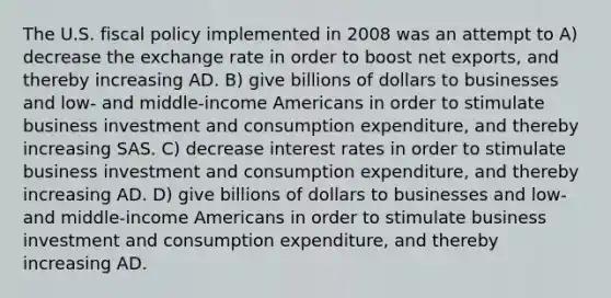 The U.S. fiscal policy implemented in 2008 was an attempt to A) decrease the exchange rate in order to boost net exports, and thereby increasing AD. B) give billions of dollars to businesses and low- and middle-income Americans in order to stimulate business investment and consumption expenditure, and thereby increasing SAS. C) decrease interest rates in order to stimulate business investment and consumption expenditure, and thereby increasing AD. D) give billions of dollars to businesses and low- and middle-income Americans in order to stimulate business investment and consumption expenditure, and thereby increasing AD.