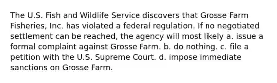 The U.S. Fish and Wildlife Service discovers that Grosse Farm Fisheries, Inc. has violated a federal regulation. If no negotiated settlement can be reached, the agency will most likely a. issue a formal complaint against Grosse Farm. b. do nothing. c. file a petition with the U.S. Supreme Court. d. impose immediate sanctions on Grosse Farm.