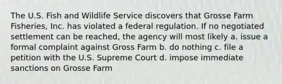 The U.S. Fish and Wildlife Service discovers that Grosse Farm Fisheries, Inc. has violated a federal regulation. If no negotiated settlement can be reached, the agency will most likely a. issue a formal complaint against Gross Farm b. do nothing c. file a petition with the U.S. Supreme Court d. impose immediate sanctions on Grosse Farm