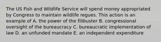 The US Fish and Wildlife Service will spend money appropriated by Congress to maintain wildlife regues. This action is an example of A. the power of the filibuster B. congressional oversight of the bureaucracy C. bureaucratic implementation of law D. an unfunded mandate E. an independent expenditure