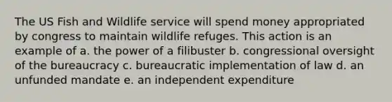 The US Fish and Wildlife service will spend money appropriated by congress to maintain wildlife refuges. This action is an example of a. the power of a filibuster b. congressional oversight of the bureaucracy c. bureaucratic implementation of law d. an unfunded mandate e. an independent expenditure