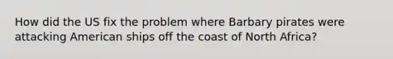 How did the US fix the problem where Barbary pirates were attacking American ships off the coast of North Africa?