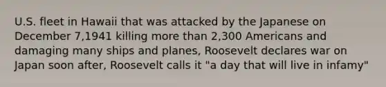 U.S. fleet in Hawaii that was attacked by the Japanese on December 7,1941 killing more than 2,300 Americans and damaging many ships and planes, Roosevelt declares war on Japan soon after, Roosevelt calls it "a day that will live in infamy"