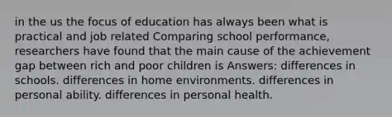 in the us the focus of education has always been what is practical and job related Comparing school performance, researchers have found that the main cause of the achievement gap between rich and poor children is Answers: differences in schools. differences in home environments. differences in personal ability. differences in personal health.