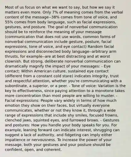 Most of us focus on what we want to say, but how we say it matters even more. Only 7% of meaning comes from the verbal content of the message--38% comes from tone of voice, and 55% comes from body language, such as facial expressions, gestures, and posture. The goal of nonverbal communication should be to reinforce the meaning of your message (communication that does not use words, common forms of nonverbal communication include gesture, posture, facial expressions, tone of voice, and eye contact) Random facial expressions and disconnected body language--arbitrary arm thrusts, for example--are at best distracting and at worst clownish. But strong, deliberate nonverbal communication can dramatically magnify the impact of your messages: - Eye contact: Within American culture, sustained eye contact (different from a constant cold stare) indicates integrity, trust and respectful attention, whether you're communicating with a subordinate, a superior, or a peer. - Tone of voice: Variation is the key to effectiveness, since paying attention to a monotone takes more concentration than most people are willing to muster. - Facial expressions: People vary widely in terms of how much emotion they show on their faces, but virtually everyone communicates, whether or not they know it, through a wide range of expressions that include shy smiles, focused frowns, clenched jaws, squinted eyes, and furrowed brows. - Gestures and postures: How you handle your body speaks for you. For example, leaning forward can indicate interest, shrugging can suggest a lack of authority, and fidgeting can imply either impatience or nervousness. To increase the power of your message, both your gestures and your posture should be confident, open, and coherent.