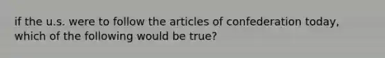 if the u.s. were to follow the articles of confederation today, which of the following would be true?