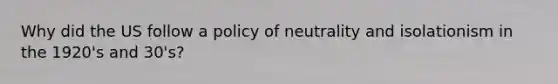 Why did the US follow a policy of neutrality and isolationism in the 1920's and 30's?