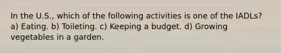 In the U.S., which of the following activities is one of the IADLs? a) Eating. b) Toileting. c) Keeping a budget. d) Growing vegetables in a garden.