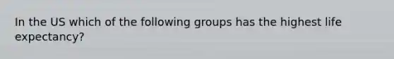 In the US which of the following groups has the highest <a href='https://www.questionai.com/knowledge/kIJsOtzr6Z-life-expectancy' class='anchor-knowledge'>life expectancy</a>?