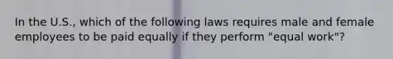 In the U.S., which of the following laws requires male and female employees to be paid equally if they perform "equal work"?