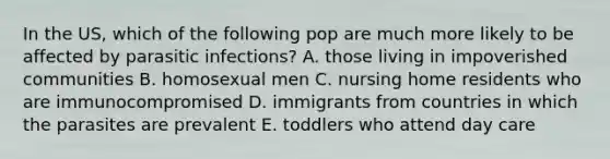 In the US, which of the following pop are much more likely to be affected by parasitic infections? A. those living in impoverished communities B. homosexual men C. nursing home residents who are immunocompromised D. immigrants from countries in which the parasites are prevalent E. toddlers who attend day care