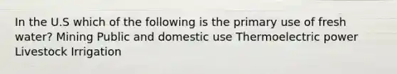 In the U.S which of the following is the primary use of fresh water? Mining Public and domestic use Thermoelectric power Livestock Irrigation