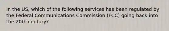 In the US, which of the following services has been regulated by the Federal Communications Commission (FCC) going back into the 20th century?