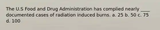 The U.S Food and Drug Administration has complied nearly ____ documented cases of radiation induced burns. a. 25 b. 50 c. 75 d. 100