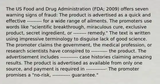 The US Food and Drug Administration (FDA; 2009) offers seven warning signs of fraud: The product is advertised as a quick and effective --------- for a wide range of ailments. The promoters use words like "scientific breakthrough, miraculous cure, exclusive product, secret ingredient, or -------- remedy." The text is written using impressive terminology to disguise lack of good science. The promoter claims the government, the medical profession, or research scientists have conspired to ---------- the product. The advertisement includes ----------- case histories claiming amazing results. The product is advertised as available from only one source, and payment is required in ------------· The promoter promises a "no-risk, ----------- guarantee."