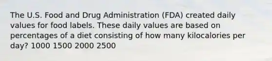 The U.S. Food and Drug Administration (FDA) created daily values for food labels. These daily values are based on percentages of a diet consisting of how many kilocalories per day? 1000 1500 2000 2500