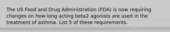 The US Food and Drug Administration (FDA) is now requiring changes on how long acting beta2 agonists are used in the treatment of asthma. List 5 of these requirements.