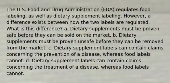 The U.S. Food and Drug Administration (FDA) regulates food labeling, as well as dietary supplement labeling. However, a difference exists between how the two labels are regulated. What is this difference? a. Dietary supplements must be proven safe before they can be sold on the market. b. Dietary supplements must be proven unsafe before they can be removed from the market. c. Dietary supplement labels can contain claims concerning the prevention of a disease, whereas food labels cannot. d. Dietary supplement labels can contain claims concerning the treatment of a disease, whereas food labels cannot.