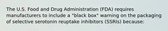 The U.S. Food and Drug Administration (FDA) requires manufacturers to include a "black box" warning on the packaging of selective serotonin reuptake inhibitors (SSRIs) because: