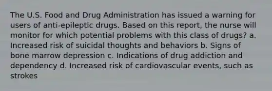 The U.S. Food and Drug Administration has issued a warning for users of anti-epileptic drugs. Based on this report, the nurse will monitor for which potential problems with this class of drugs? a. Increased risk of suicidal thoughts and behaviors b. Signs of bone marrow depression c. Indications of drug addiction and dependency d. Increased risk of cardiovascular events, such as strokes