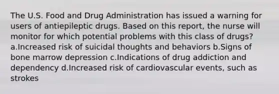 The U.S. Food and Drug Administration has issued a warning for users of antiepileptic drugs. Based on this report, the nurse will monitor for which potential problems with this class of drugs? a.Increased risk of suicidal thoughts and behaviors b.Signs of bone marrow depression c.Indications of drug addiction and dependency d.Increased risk of cardiovascular events, such as strokes