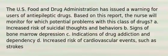 The U.S. Food and Drug Administration has issued a warning for users of antiepileptic drugs. Based on this report, the nurse will monitor for which potential problems with this class of drugs? a. Increased risk of suicidal thoughts and behaviors b. Signs of bone marrow depression c. Indications of drug addiction and dependency d. Increased risk of cardiovascular events, such as strokes