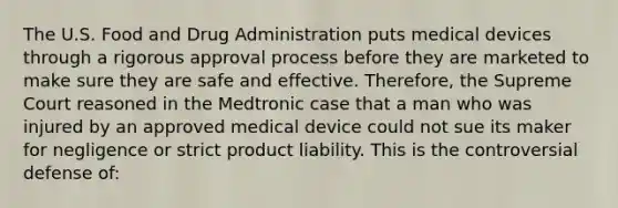 The U.S. Food and Drug Administration puts medical devices through a rigorous approval process before they are marketed to make sure they are safe and effective. Therefore, the Supreme Court reasoned in the Medtronic case that a man who was injured by an approved medical device could not sue its maker for negligence or strict product liability. This is the controversial defense of: