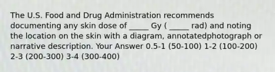 The U.S. Food and Drug Administration recommends documenting any skin dose of _____ Gy ( _____ rad) and noting the location on the skin with a diagram, annotatedphotograph or narrative description. Your Answer 0.5-1 (50-100) 1-2 (100-200) 2-3 (200-300) 3-4 (300-400)