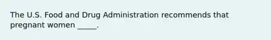 The U.S. Food and Drug Administration recommends that pregnant women _____.