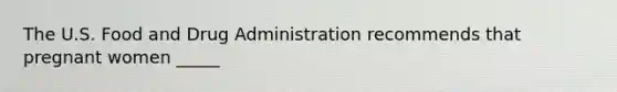 The U.S. Food and Drug Administration recommends that pregnant women _____