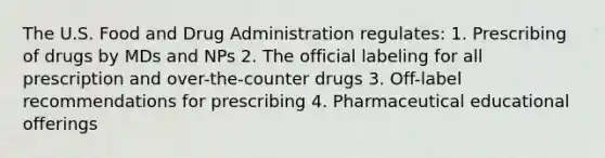 The U.S. Food and Drug Administration regulates: 1. Prescribing of drugs by MDs and NPs 2. The official labeling for all prescription and over-the-counter drugs 3. Off-label recommendations for prescribing 4. Pharmaceutical educational offerings