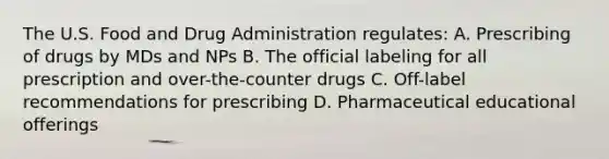 The U.S. Food and Drug Administration regulates: A. Prescribing of drugs by MDs and NPs B. The official labeling for all prescription and over-the-counter drugs C. Off-label recommendations for prescribing D. Pharmaceutical educational offerings