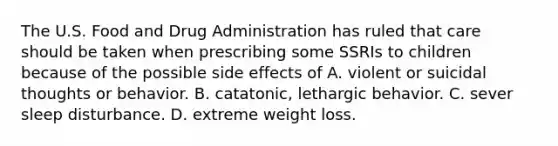 The U.S. Food and Drug Administration has ruled that care should be taken when prescribing some SSRIs to children because of the possible side effects of A. violent or suicidal thoughts or behavior. B. catatonic, lethargic behavior. C. sever sleep disturbance. D. extreme weight loss.