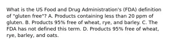 What is the US Food and Drug Administration's (FDA) definition of "gluten free"? A. Products containing <a href='https://www.questionai.com/knowledge/k7BtlYpAMX-less-than' class='anchor-knowledge'>less than</a> 20 ppm of gluten. B. Products 95% free of wheat, rye, and barley. C. The FDA has not defined this term. D. Products 95% free of wheat, rye, barley, and oats.