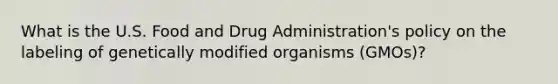 What is the U.S. Food and Drug Administration's policy on the labeling of genetically modified organisms (GMOs)?