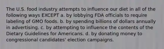 The U.S. food industry attempts to influence our diet in all of the following ways EXCEPT a. by lobbying FDA officials to require labeling of GMO foods. b. by spending billions of dollars annually in advertising. c. by attempting to influence the contents of the Dietary Guidelines for Americans. d. by donating money to congressional candidates' election campaigns.