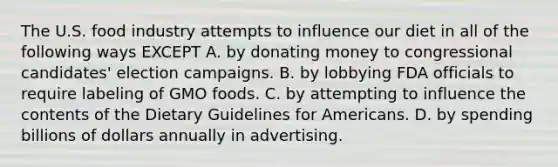 The U.S. food industry attempts to influence our diet in all of the following ways EXCEPT A. by donating money to congressional candidates' election campaigns. B. by lobbying FDA officials to require labeling of GMO foods. C. by attempting to influence the contents of the Dietary Guidelines for Americans. D. by spending billions of dollars annually in advertising.