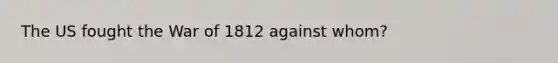 The US fought the <a href='https://www.questionai.com/knowledge/kZ700nRVQz-war-of-1812' class='anchor-knowledge'>war of 1812</a> against whom?