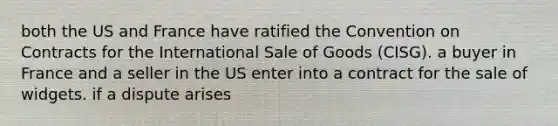 both the US and France have ratified the Convention on Contracts for the International Sale of Goods (CISG). a buyer in France and a seller in the US enter into a contract for the sale of widgets. if a dispute arises